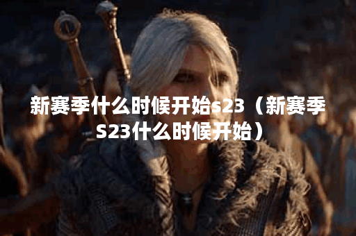 新赛季什么时候开始s23（新赛季S23什么时候开始）