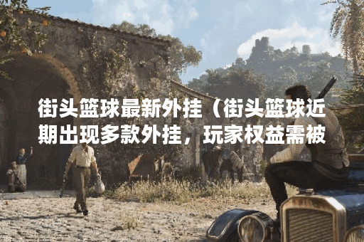 街头篮球最新外挂（街头篮球近期出现多款外挂，玩家权益需被保障！