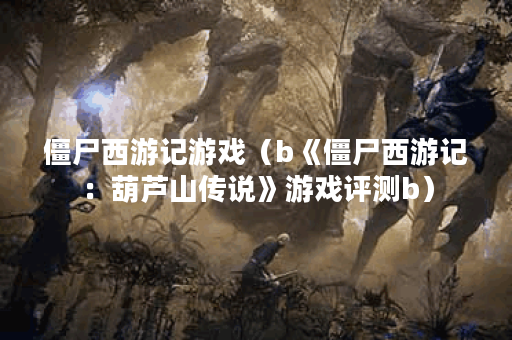 僵尸西游记游戏（b《僵尸西游记：葫芦山传说》游戏评测b）