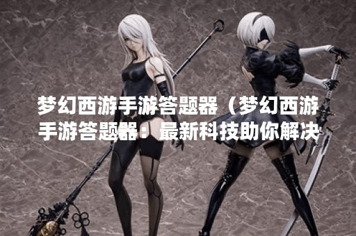 梦幻西游手游答题器（梦幻西游手游答题器：最新科技助你解决烦恼）