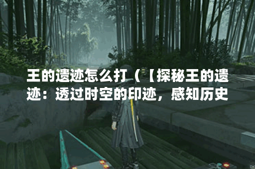 王的遗迹怎么打（【探秘王的遗迹：透过时空的印迹，感知历史的脉搏