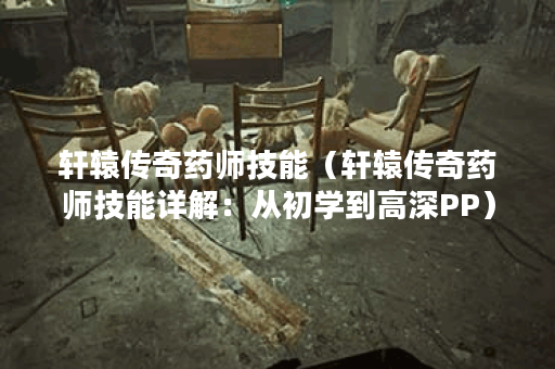 轩辕传奇药师技能（轩辕传奇药师技能详解：从初学到高深PP）