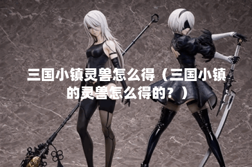 三国小镇灵兽怎么得（三国小镇的灵兽怎么得的？）