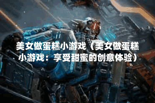 美女做蛋糕小游戏（美女做蛋糕小游戏：享受甜蜜的创意体验）