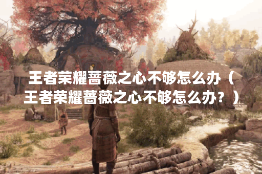 王者荣耀蔷薇之心不够怎么办（王者荣耀蔷薇之心不够怎么办？）