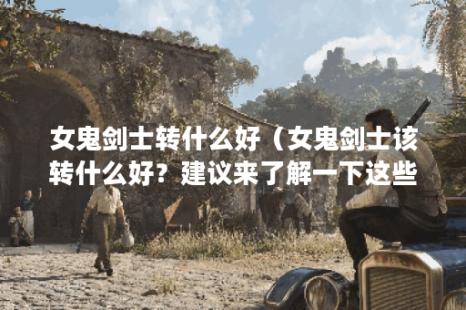 女鬼剑士转什么好（女鬼剑士该转什么好？建议来了解一下这些职业！