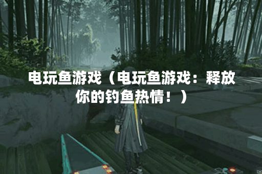 电玩鱼游戏（电玩鱼游戏：释放你的钓鱼热情！）