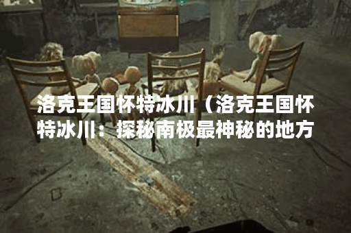 洛克王国怀特冰川（洛克王国怀特冰川：探秘南极最神秘的地方）