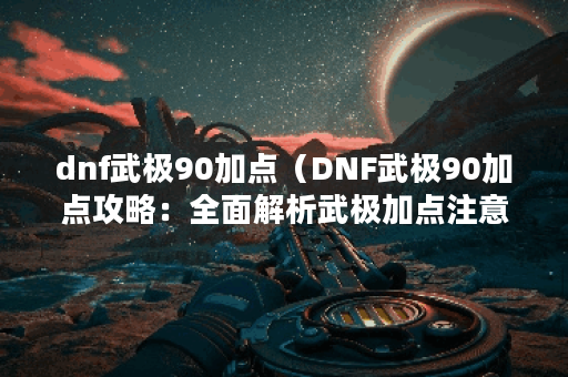 dnf武极90加点（DNF武极90加点攻略：全面解析武极加点注意事项）