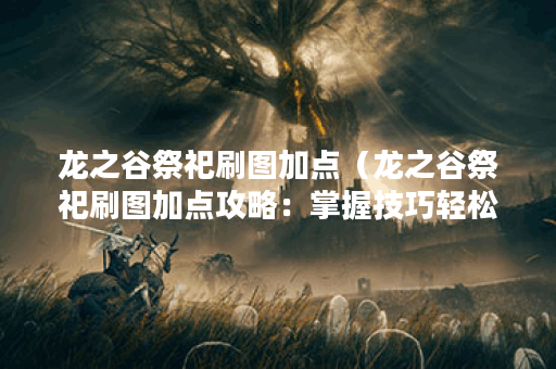 龙之谷祭祀刷图加点（龙之谷祭祀刷图加点攻略：掌握技巧轻松升级）