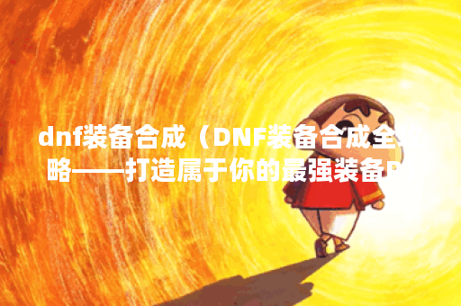 dnf装备合成（DNF装备合成全攻略——打造属于你的最强装备P）