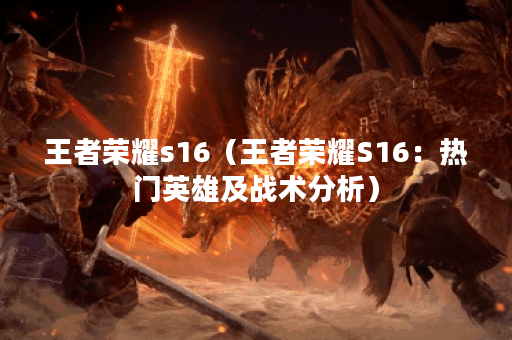 王者荣耀s16（王者荣耀S16：热门英雄及战术分析）