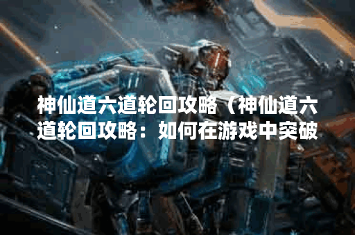 神仙道六道轮回攻略（神仙道六道轮回攻略：如何在游戏中突破六道轮