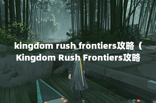 kingdom rush frontiers攻略（Kingdom Rush Frontiers攻略：用策略战胜考验之地）