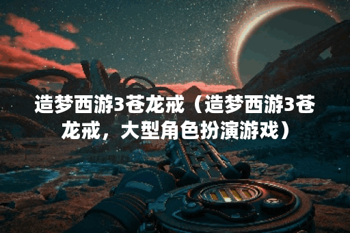 造梦西游3苍龙戒（造梦西游3苍龙戒，大型角色扮演游戏）