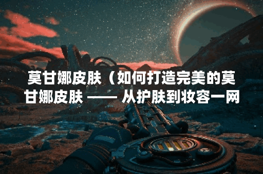 莫甘娜皮肤（如何打造完美的莫甘娜皮肤 —— 从护肤到妆容一网打尽！