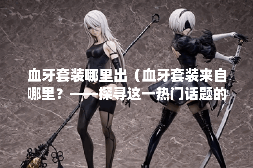 血牙套装哪里出（血牙套装来自哪里？——探寻这一热门话题的背后）