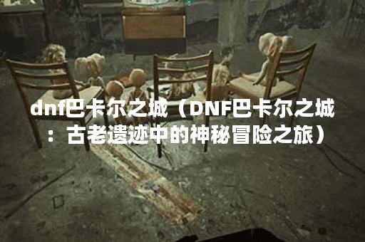 dnf巴卡尔之城（DNF巴卡尔之城：古老遗迹中的神秘冒险之旅）