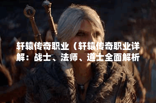 轩辕传奇职业（轩辕传奇职业详解：战士、法师、道士全面解析）