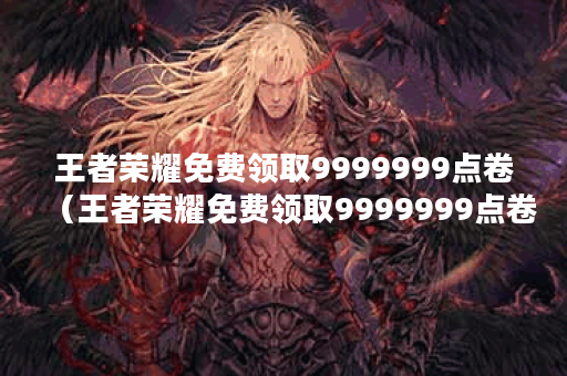 王者荣耀免费领取9999999点卷（王者荣耀免费领取9999999点卷攻略）