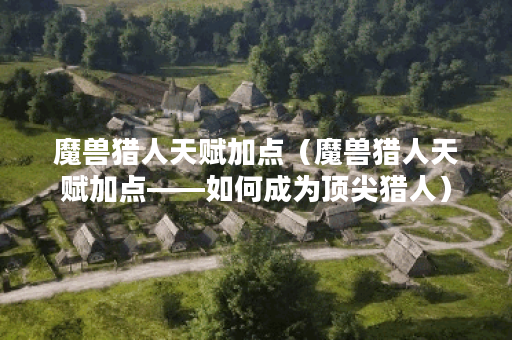 魔兽猎人天赋加点（魔兽猎人天赋加点——如何成为顶尖猎人）