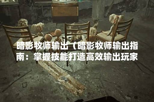 暗影牧师输出（暗影牧师输出指南：掌握技能打造高效输出玩家）