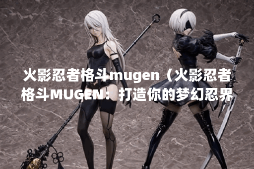 火影忍者格斗mugen（火影忍者格斗MUGEN：打造你的梦幻忍界！）
