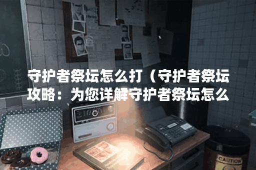 守护者祭坛怎么打（守护者祭坛攻略：为您详解守护者祭坛怎么打的更