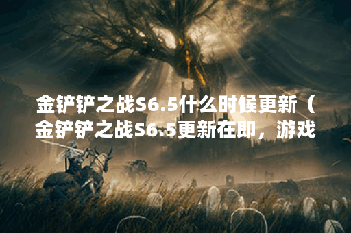 金铲铲之战S6.5什么时候更新（金铲铲之战S6.5更新在即，游戏玩法大调整
