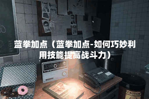 蓝拳加点（蓝拳加点-如何巧妙利用技能提高战斗力）