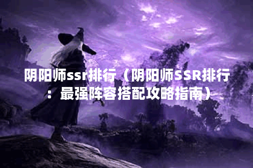 阴阳师ssr排行（阴阳师SSR排行：最强阵容搭配攻略指南）