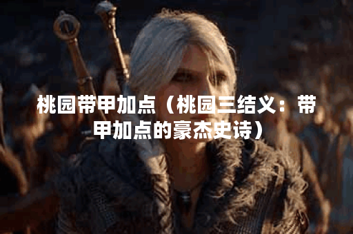 桃园带甲加点（桃园三结义：带甲加点的豪杰史诗）