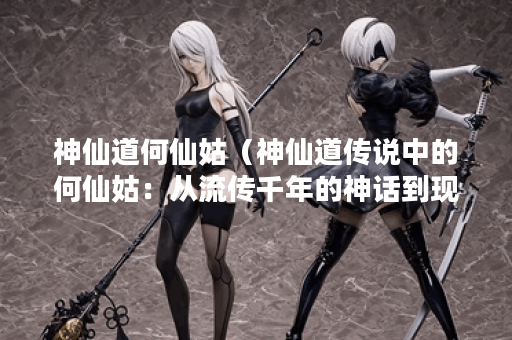 神仙道何仙姑（神仙道传说中的何仙姑：从流传千年的神话到现实中的