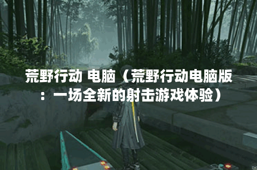 荒野行动 电脑（荒野行动电脑版：一场全新的射击游戏体验）