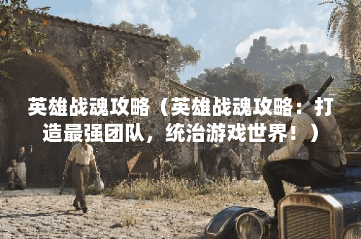 英雄战魂攻略（英雄战魂攻略：打造最强团队，统治游戏世界！）