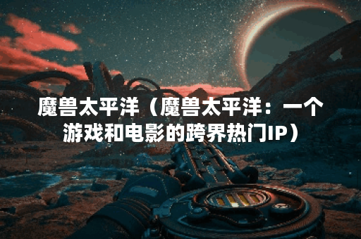 魔兽太平洋（魔兽太平洋：一个游戏和电影的跨界热门IP）