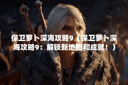 保卫萝卜深海攻略9（保卫萝卜深海攻略9：解锁新地图和成就！）