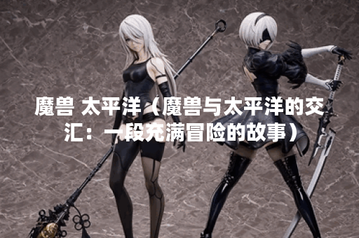 魔兽 太平洋（魔兽与太平洋的交汇：一段充满冒险的故事）