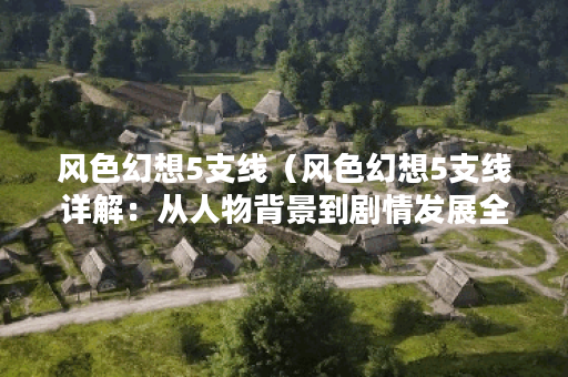风色幻想5支线（风色幻想5支线详解：从人物背景到剧情发展全解析）