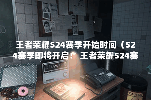 王者荣耀S24赛季开始时间（S24赛季即将开启！ 王者荣耀S24赛季的开始时