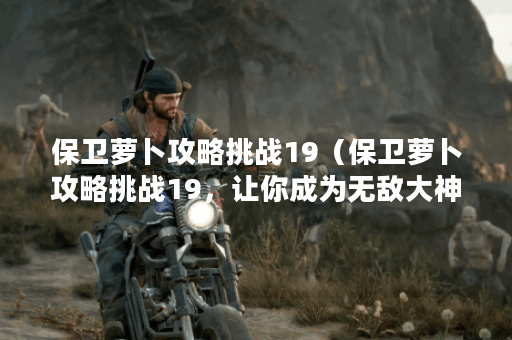 保卫萝卜攻略挑战19（保卫萝卜攻略挑战19，让你成为无敌大神！）