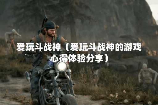 爱玩斗战神（爱玩斗战神的游戏心得体验分享）