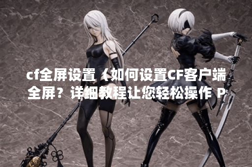 cf全屏设置（如何设置CF客户端全屏？详细教程让您轻松操作 P）