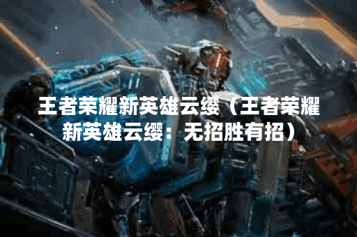 王者荣耀新英雄云缨（王者荣耀新英雄云缨：无招胜有招）