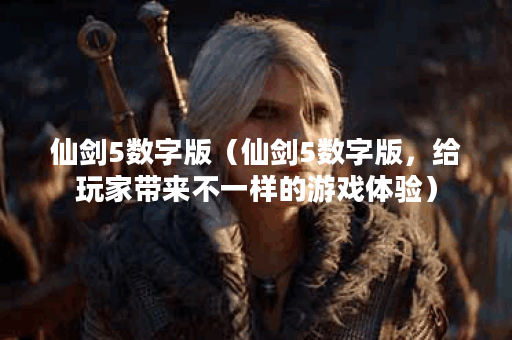 仙剑5数字版（仙剑5数字版，给玩家带来不一样的游戏体验）