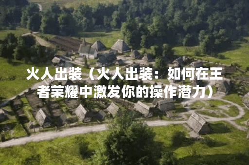 火人出装（火人出装：如何在王者荣耀中激发你的操作潜力）