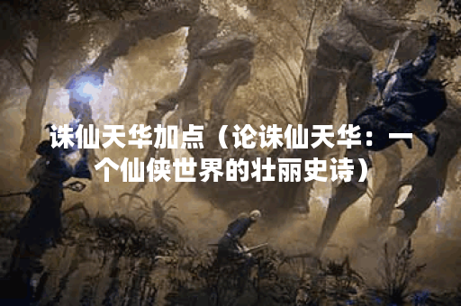 诛仙天华加点（论诛仙天华：一个仙侠世界的壮丽史诗）