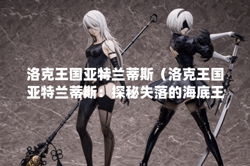 洛克王国亚特兰蒂斯（洛克王国亚特兰蒂斯：探秘失落的海底王国！）