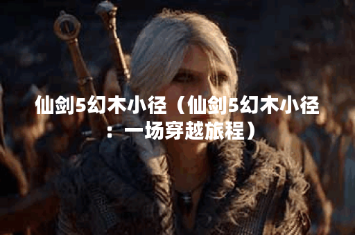 仙剑5幻木小径（仙剑5幻木小径：一场穿越旅程）