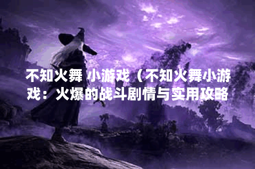 不知火舞 小游戏（不知火舞小游戏：火爆的战斗剧情与实用攻略）
